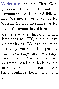 Text Box: Welcome to the First Congregational Church in Bloomfield, a community of faith and fellowship. We invite you to join us for Worship Sunday mornings, or for any of the events listed here. We revere our history, which dates back to 1736, and we have our traditions. We are however, also very much in the present, with contemporary worship, music and Sunday school programs. And we look to the future with anticipation as our  Pastor continues her ministry with us.